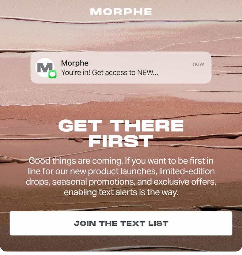 GET THERE FIRST Good things are coming. If you want to be first in line for our new product launches, limited-edition drops, seasonal promotions, and exclusive offers, enabling text alerts is the way. JOIN THE TEXT LIST