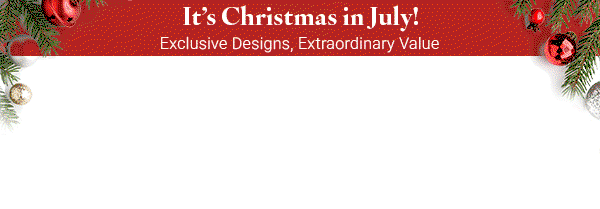 It's Christmas in July: Exclusive Designs, Extraordinary Value