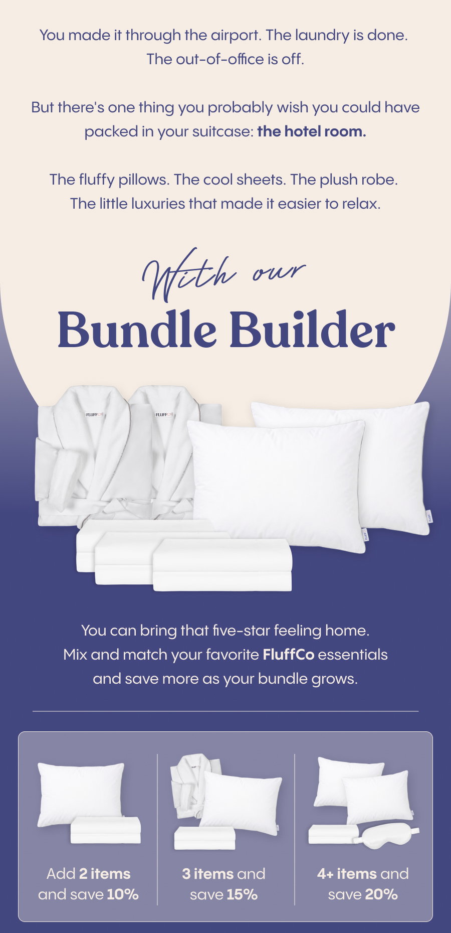 You made it through the airport. The laundry is done. The out-of-office is off.  But there's one thing you probably wish you could have packed in your suitcase: the hotel room.  The fluffy pillows. The cool sheets. The plush robe. The little luxuries that made it easier to relax.  With our Bundle Builder, you can bring that five-star feeling home. Mix and match your favorite FluffCo essentials and save more as your bundle grows.  Add 2 items and save 10%. Add 3 and save 15%. Add 4 or more and save 20%.