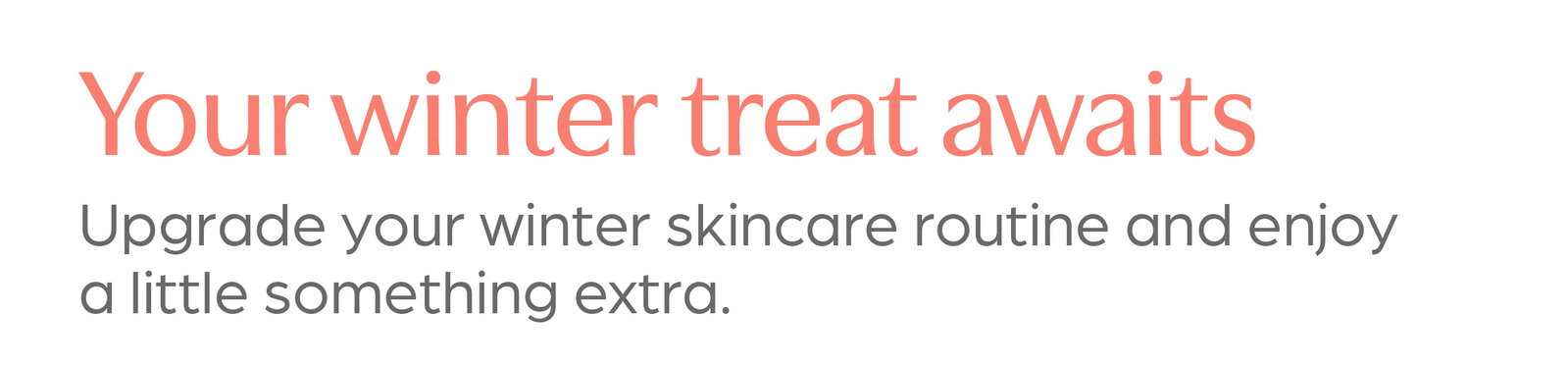 Your winter treat awaits. Upgrade your winter skincare routine and enjoy a little something extra. Shop all offers