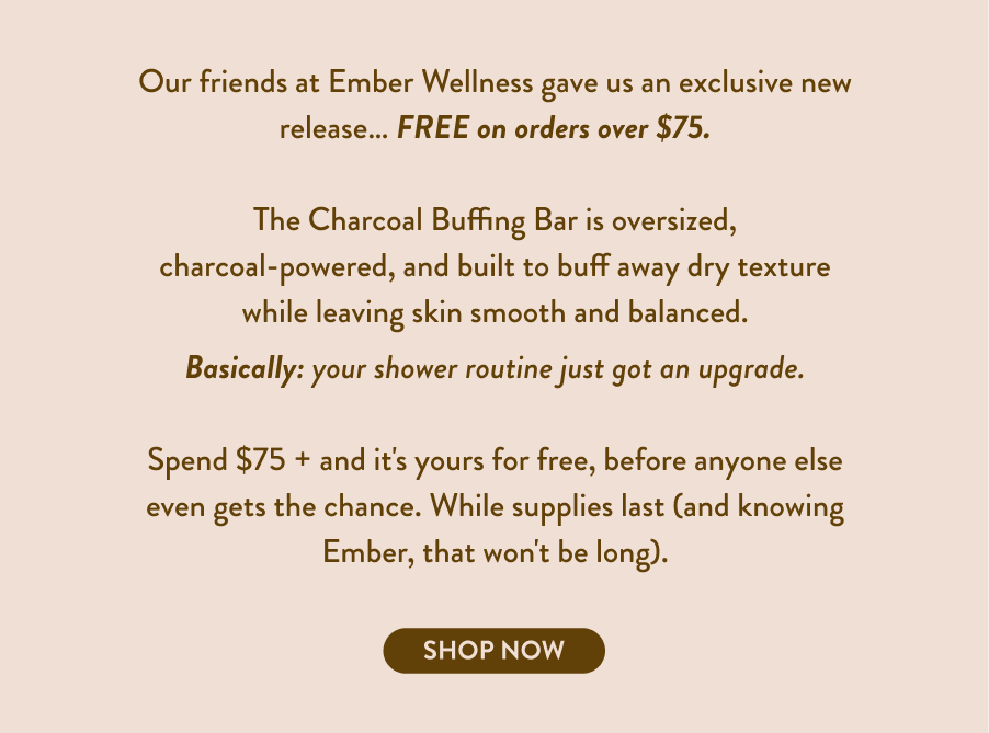 The Charcoal Buffing Bar is oversized, charcoal-powered, and built to buff away dry texture while leaving skin smooth and balanced. Basically: your shower routine just got an upgrade. Spend $75 + and it's yours, free, before anyone else even gets the chance. While supplies last (and knowing Ember, that won't be long).
