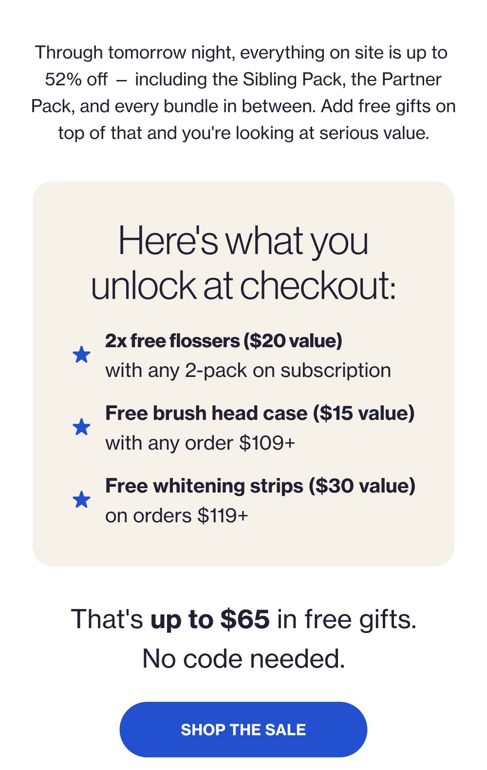 Through tomorrow night, everything on site is up to 52% off — including the Sibling Pack, the Partner Pack, and every bundle in between. Add free gifts on top of that and you're looking at serious value. Here's what you unlock at checkout: 2x free flossers ($20 value) with any 2-pack on subscription Free brush head case ($15 value) with any order $109+ Free whitening strips ($30 value) on orders $119+ That's up to $65 in free gifts. No code needed. SHOP THE SALE