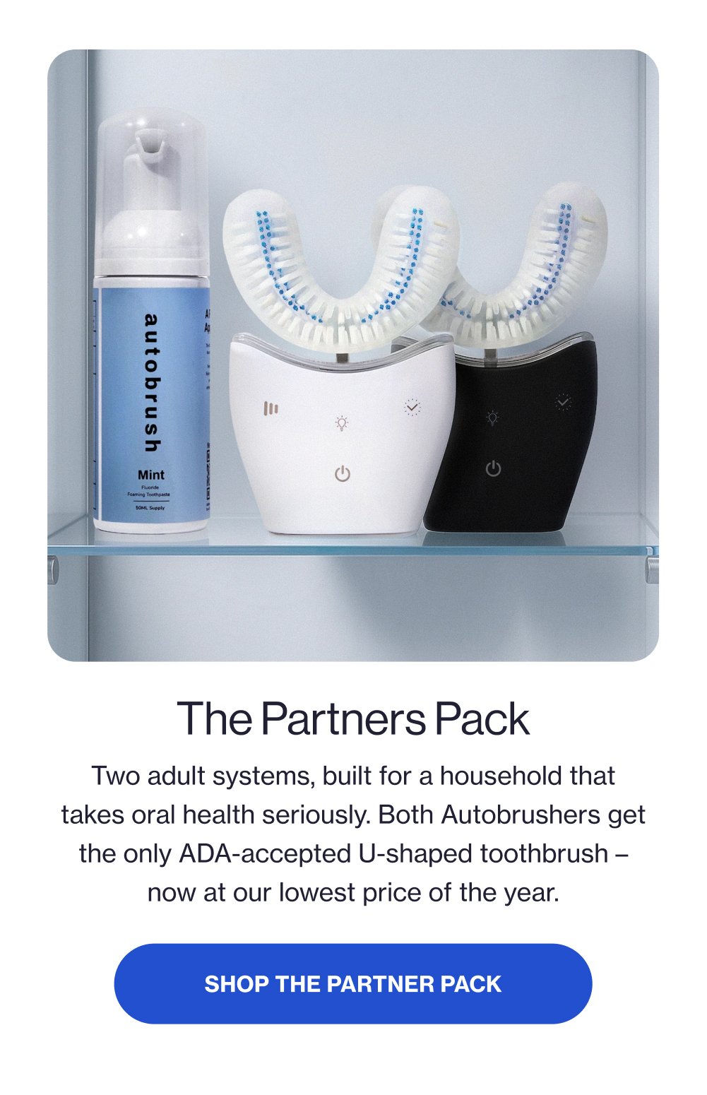 The Partners Pack Two adult systems, built for a household that takes oral health seriously. Both Autobrushers get the only ADA-accepted U-shaped toothbrush – now at our lowest price of the year. SHOP THE PARTNER PACK