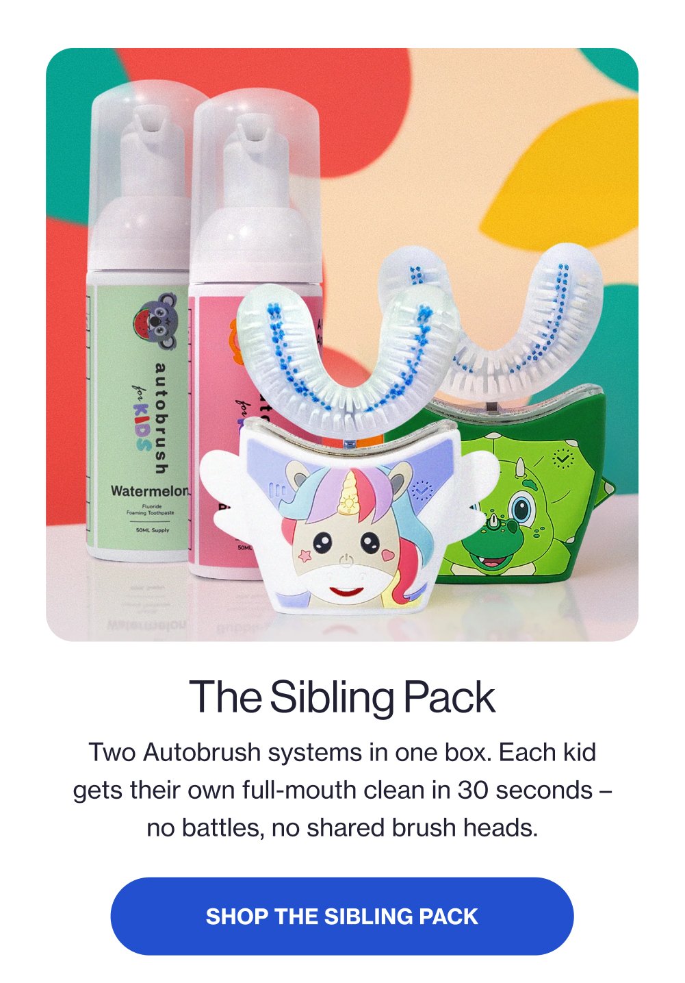 The Sibling Pack Two Autobrush systems in one box. Each kid gets their own full-mouth clean in 30 seconds – no battles, no shared brush heads. SHOP THE SIBLING PACK