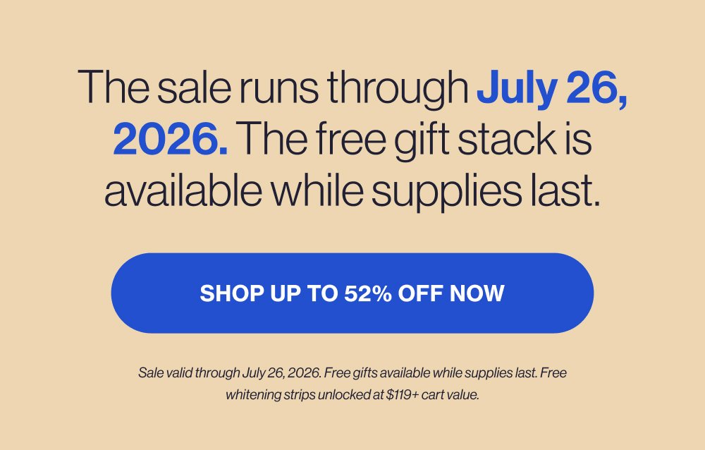 The sale runs through July 26, 2026. The free gift stack is available while supplies last. SHOP UP TO 52% OFF NOW Sale valid through July 26, 2026. Free gifts available while supplies last. Free whitening strips unlocked at $119+ cart value.