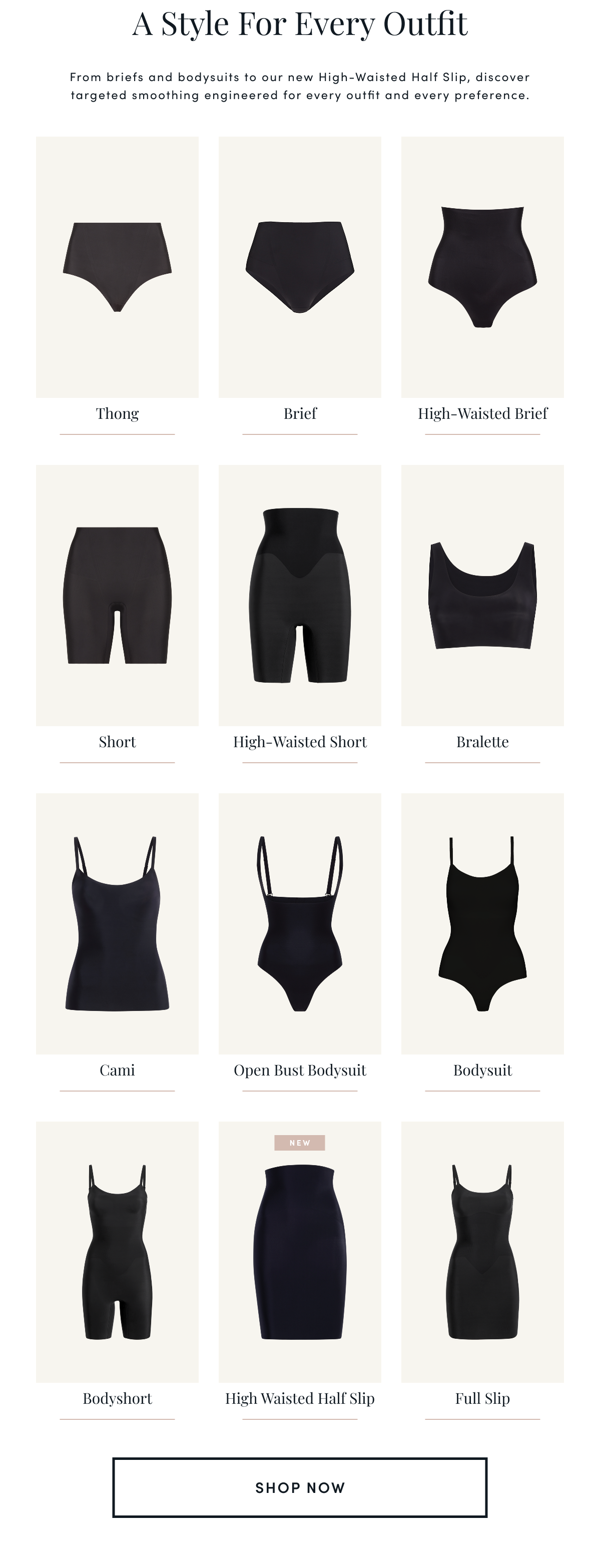 A Style For Every Outfit | From briefs and bodysuits to our new High-Waisted Half Slip, discover targeted smoothing engineered for every outfit and every preference. | Thong Brief High-Waisted Brief Short High-Waisted Short Bralette Cami Open Bust Bodysuit Bodysuit Bodyshort High Waisted Half Slip (NEW) Full Slip | SHOP NOW 