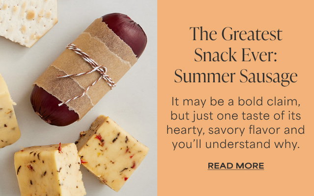 The Greatest Snack Ever: Summer Sausage - It may be a bold claim, but just one taste of its hearty, savory flavor and you’ll understand why. Read More   