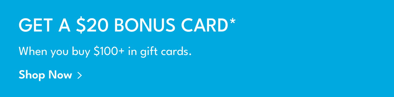 Get A $20 Bonus Card* | When you buy $100+ in gift cards. | Shop Now >