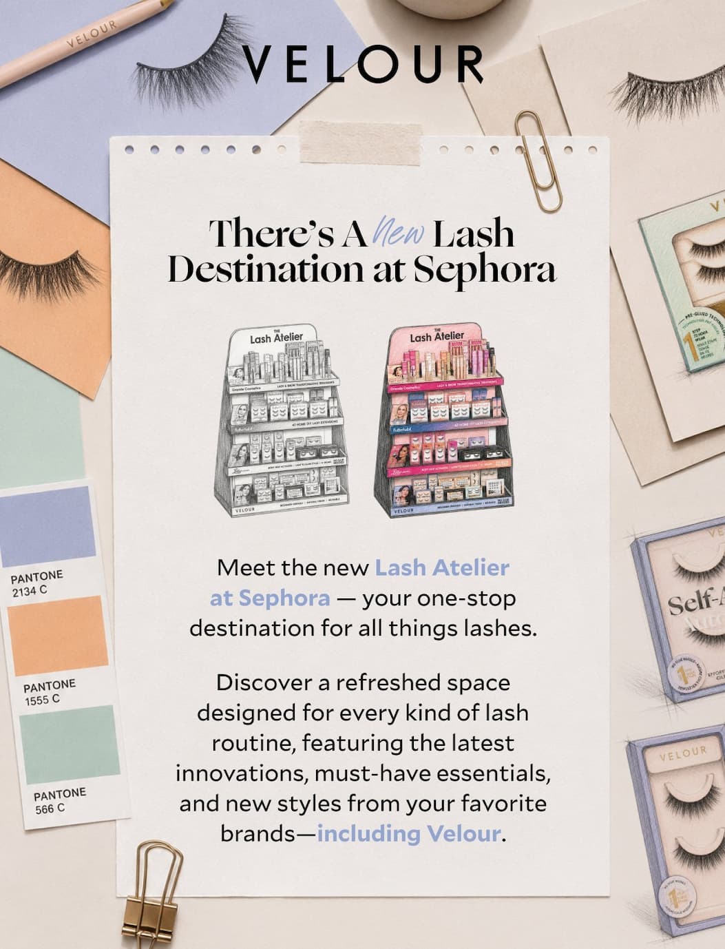 There’s A New Lash Destination at Sephora. Meet the new home of Velour at the Sephora Lash Atelier.  Shop our innovative glue-free lash collection—including our bestselling Self-Adhesive Lashes—alongside Velour's classic lash styles, all in one easy-to-shop destination.