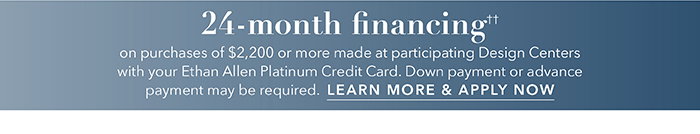 24-month financing†† with the Ethan Allen Platinum Credit Card. Select to learn more and apply.