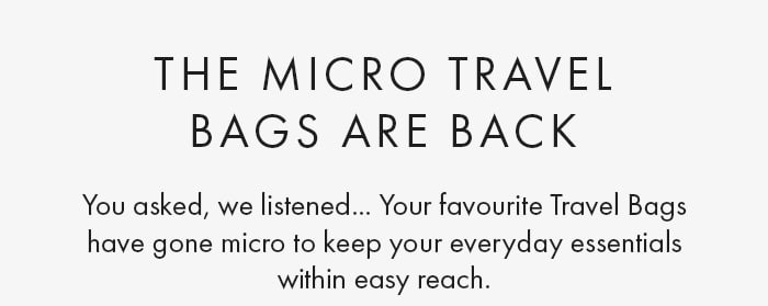 The Micro Travel
                        Bags Are Back You asked, we listened... Your favourite Travel Bags have gone micro to keep your everyday essentials within easy reach.