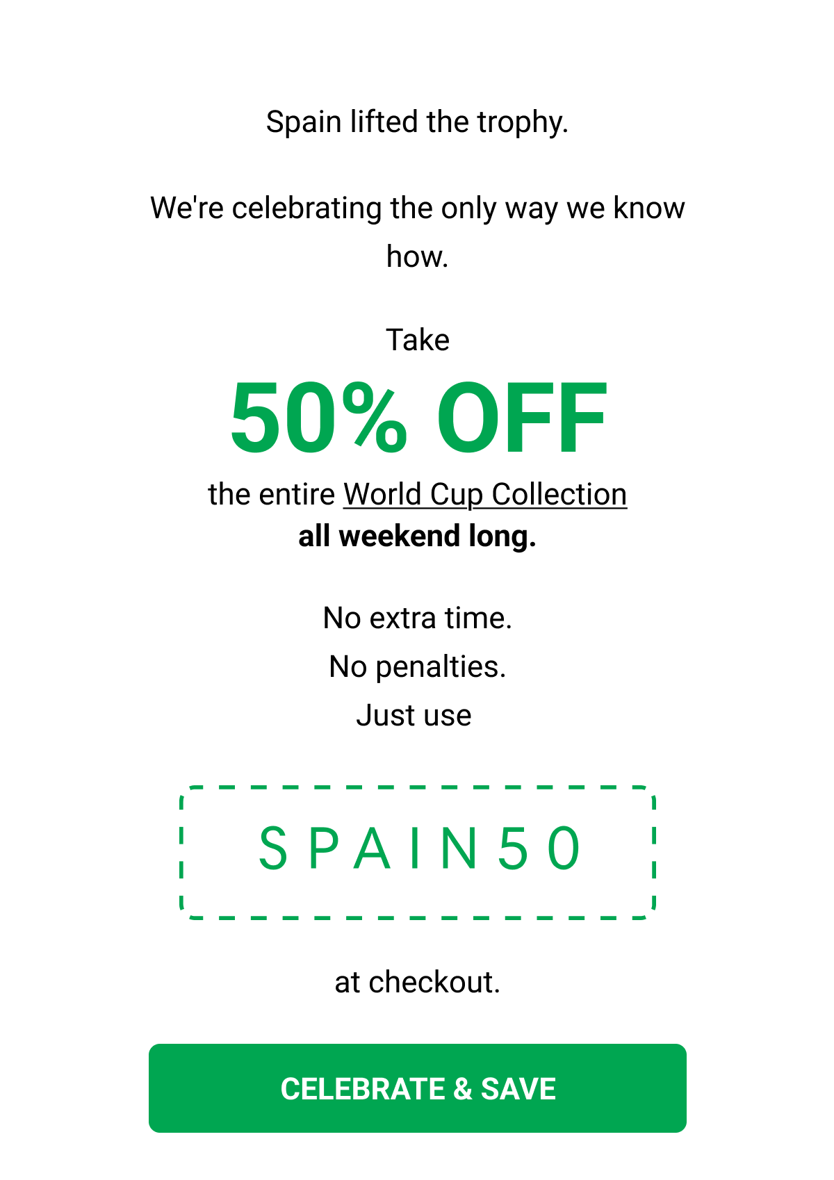 Spain lifted the trophy. We're celebrating the only way we know how. Take 50% OFF  the entire World Cup Collection all weekend long. No extra time. No penalties. Just use   SPAIN50 at checkout. CELEBRATE & SAVE