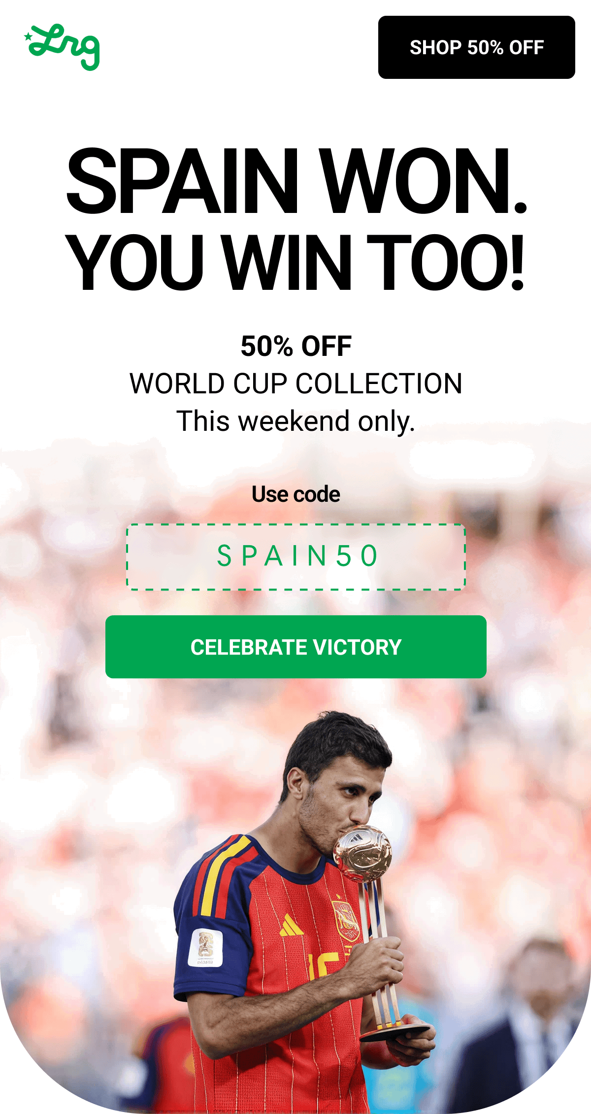 SPAIN WON. YOU WIN TOO! 50% OFF WORLD CUP COLLECTION This weekend only. Use code SPAIN50 CELEBRATE Victory