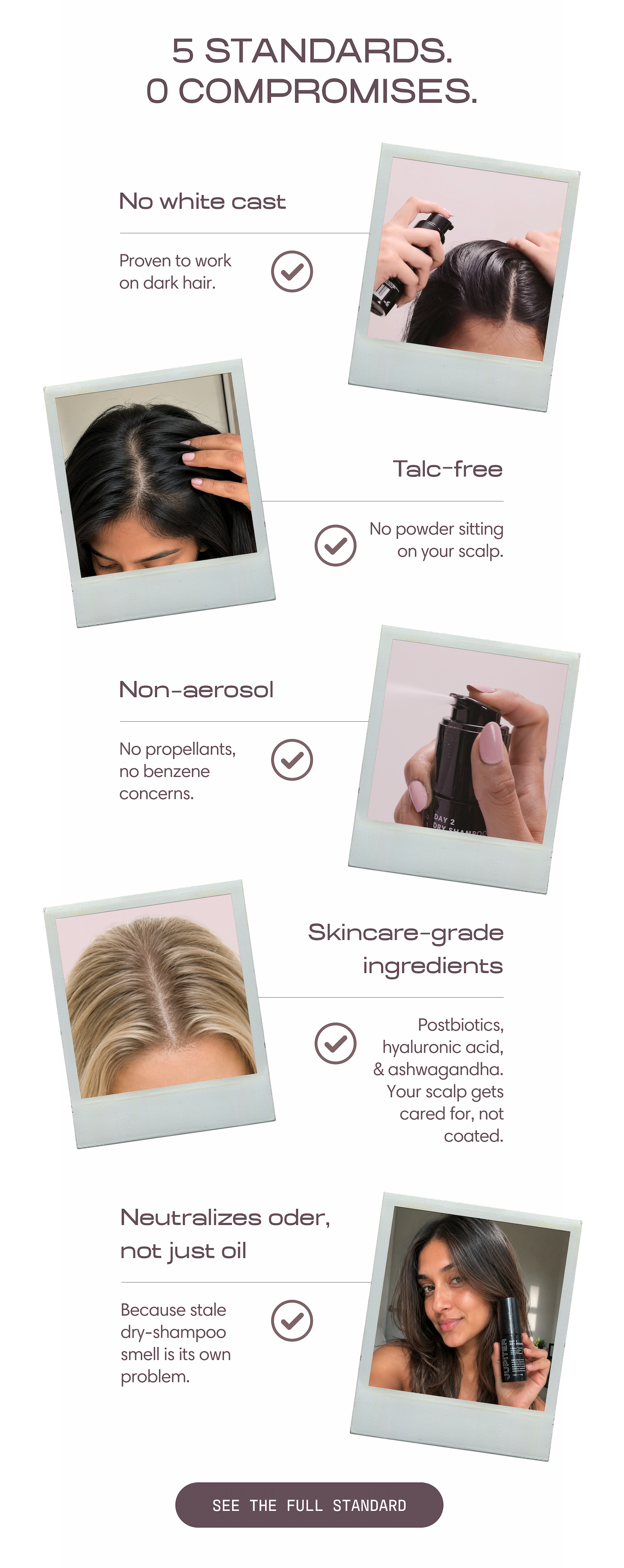 5 standards. 0 compromises. No white cast — proven to work on dark hair. Talc-free — no powder sitting on your scalp. Non-aerosol — no propellants, no benzene concerns. Skincare-grade ingredients — postbiotics, hyaluronic acid, and ashwagandha, so your scalp gets cared for, not coated. Neutralizes odor, not just oil — because stale dry-shampoo smell is its own problem. See the full standard.