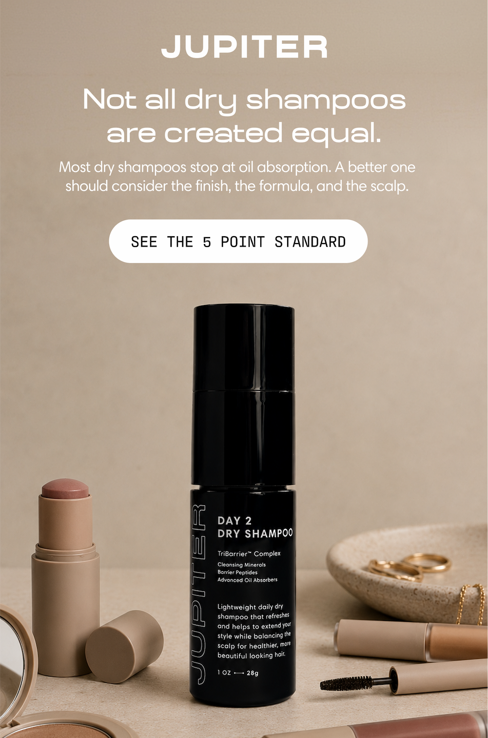 Jupiter. Not all dry shampoos are created equal. Most dry shampoos stop at oil absorption — a better one should consider the finish, the formula, and the scalp. Day 2 Dry Shampoo shown alongside everyday beauty essentials. See the 5 Point Standard.