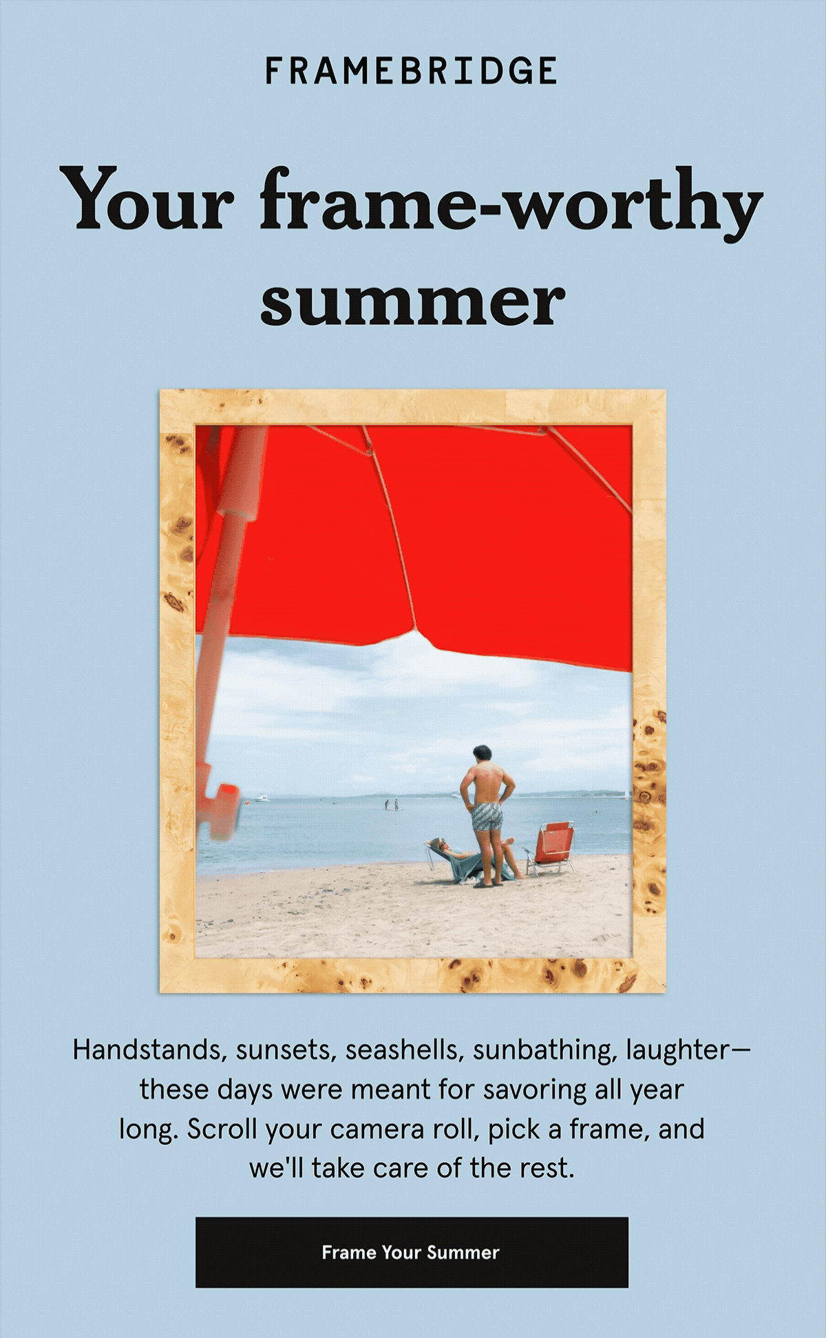 Scroll-worthy summer. Handstands, sunsets, seashells, sunbathing, laughter—these days were meant for savoring all year long. Scroll your camera roll, pick a frame, and we'll take care of the rest.