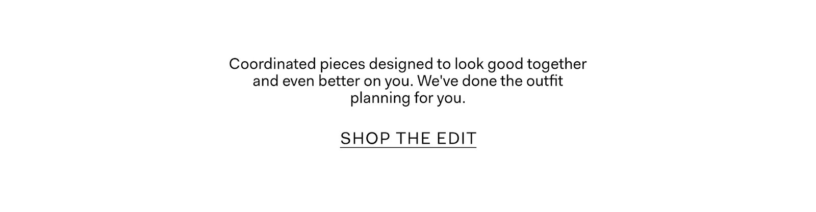 Coordinated pieces designed to look good together and even better on you. We've done the outfit planning for you.