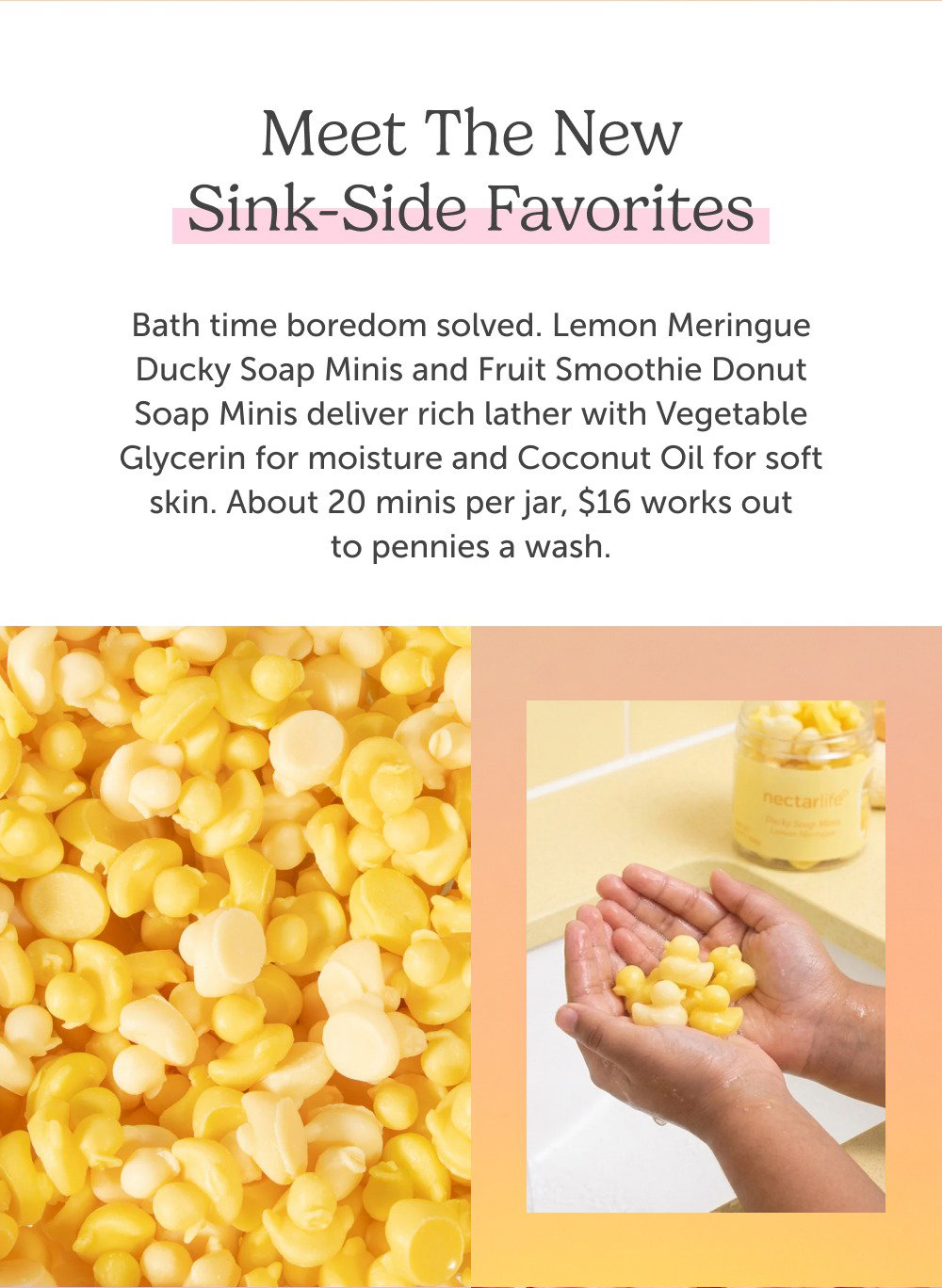 Meet the new sink-side favorites. Bath time boredom solved. Lemon Meringue Ducky Soap Minis and Fruit Smoothie Donut Soap Minis deliver rich lather with Vegetable Glycerin for moisture and Coconut Oil for soft skin. About 20 minis per jar, $16 works out to pennies a wash.