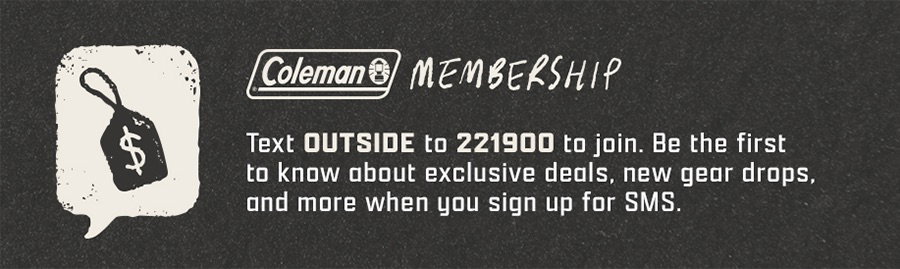 Coleman Membership - Text OUTSIDE to 221900 to join. Be the first to know about exclusive deals, new gear drops, and more when you sign up for SMS.