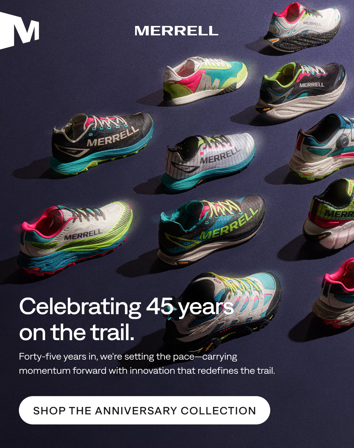 MERRELL. Celebrating 45 years on the trail. Forty-five years in, we're setting the pace—carrying momentum forward with innovation that redefines the trail. Shop the Anniversary Collection