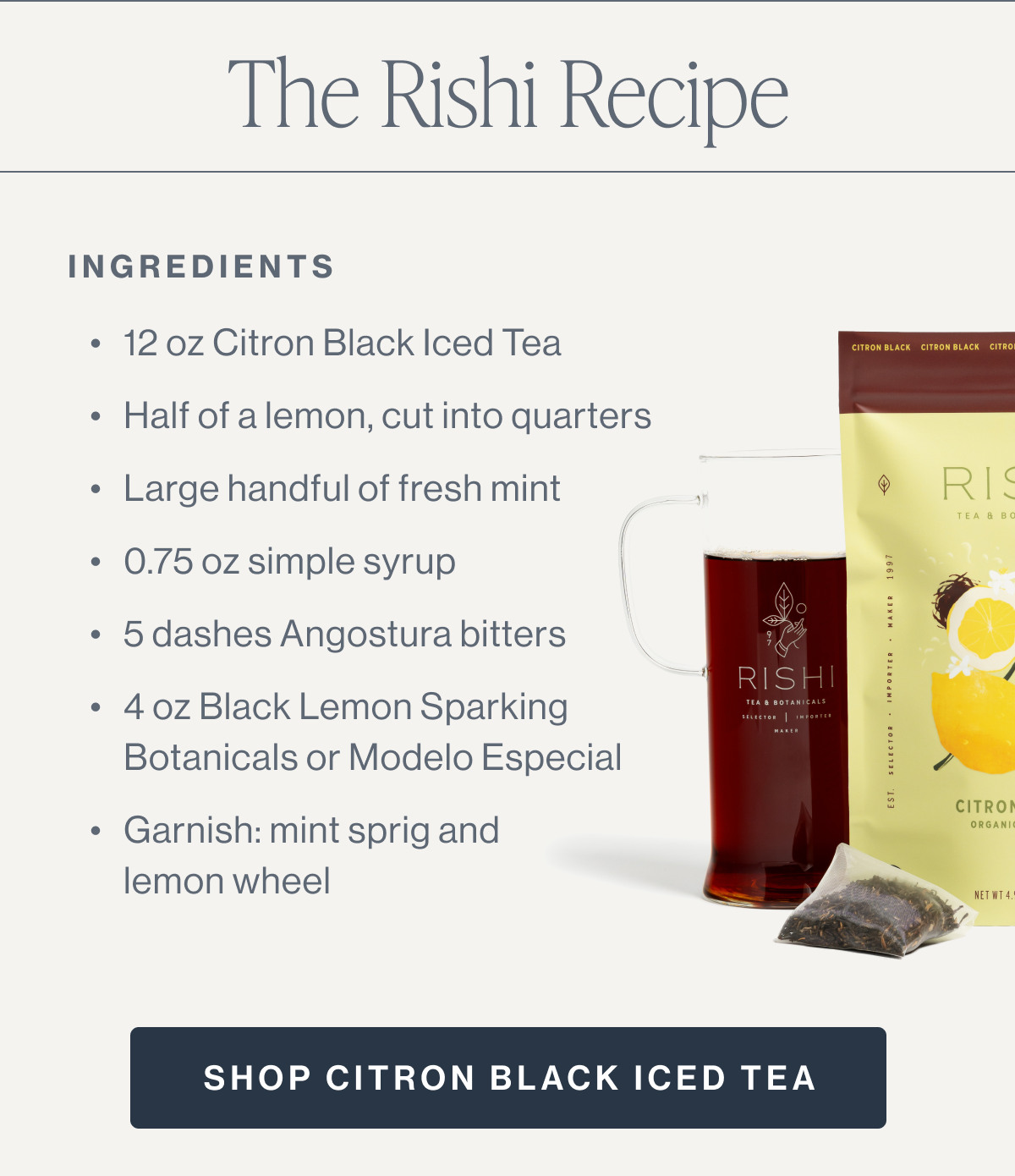 The Rishi Recipe INGREDIENTS 12 oz Citron Black Iced Tea Half of a lemon, cut into quarters Large handful of fresh mint 0.75 oz simple syrup 5 dashes angostura bitters 4 oz Black Lemon Sparkling Botanicals or Modelo Especial Garnish: mint sprig and lemon wheel