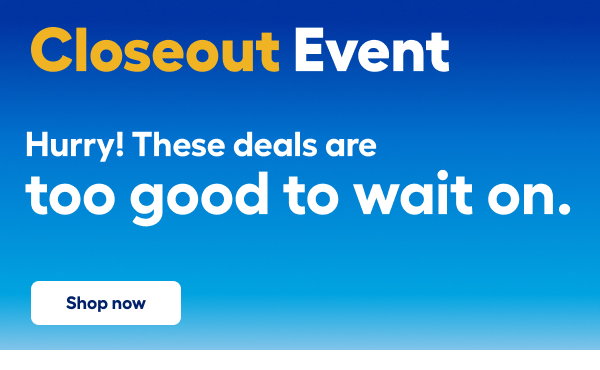 Closeout Event. Hurry! These deals are too good to wait on. Shop now