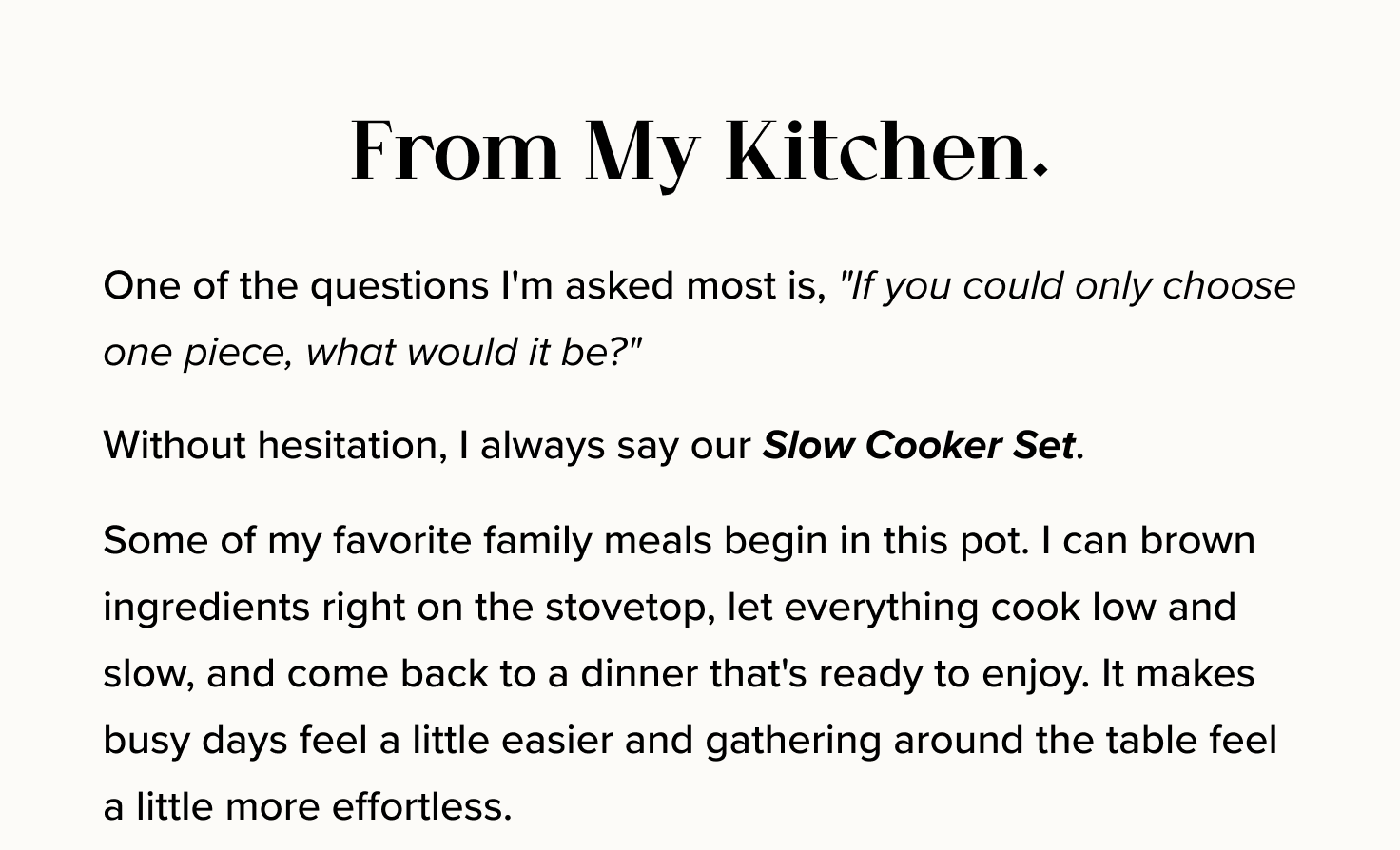 From My Kitchen. One of the questions I'm asked most is, "If you could only choose one piece, what would it be?" Without hesitation, I always say our Slow Cooker Set. Some of my favorite family meals begin in this pot. I can brown ingredients right on the stovetop, let everything cook low and slow, and come back to a dinner that's ready to enjoy. It makes busy days feel a little easier and gathering around the table feel a little more effortless.