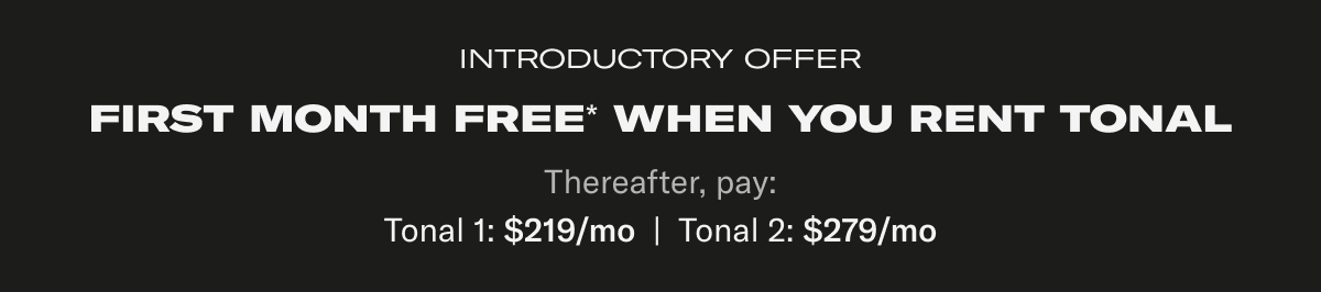 Introductory Offer. First month free* when you rent Tonal. Thereafter, pay: Tonal 1: $219/mo  |  Tonal 2: $279/mo