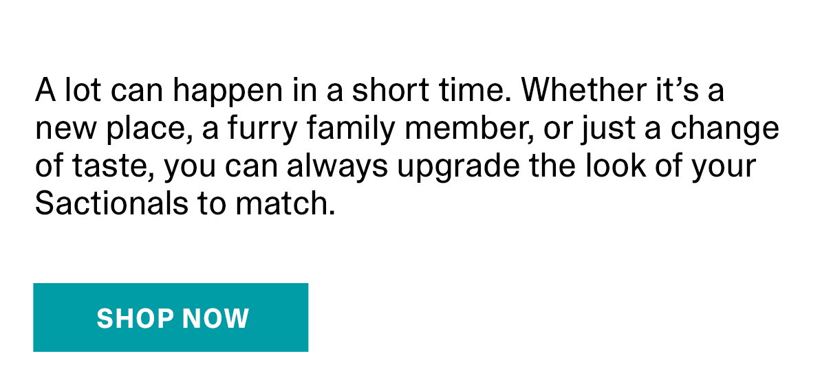 A lot can happen in a short time. Whether it’s a new place, a furry family member, or just a change of taste, you can always upgrade the look of your Sactionals to match. |  SHOP NOW >>