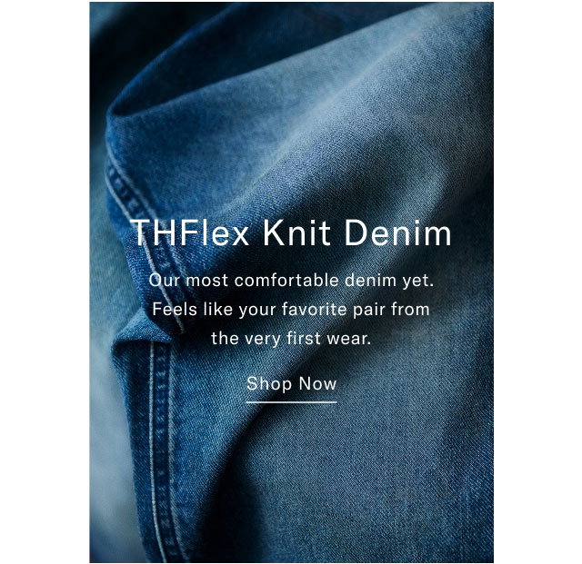 Shop Now THFlex Knit Denim Our most comfortable denim yet. Feels like your favorite pair from the very first wear. Shop Now