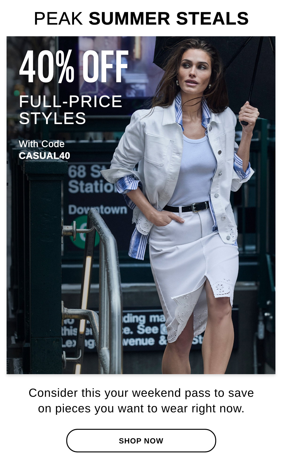PEAK SUMMER STEALS 40% OFF FULL-PRICE STYLES With Code CASUAL40 Consider this your weekend pass to save on pieces you want to wear right now. - SHOP NOW >>
