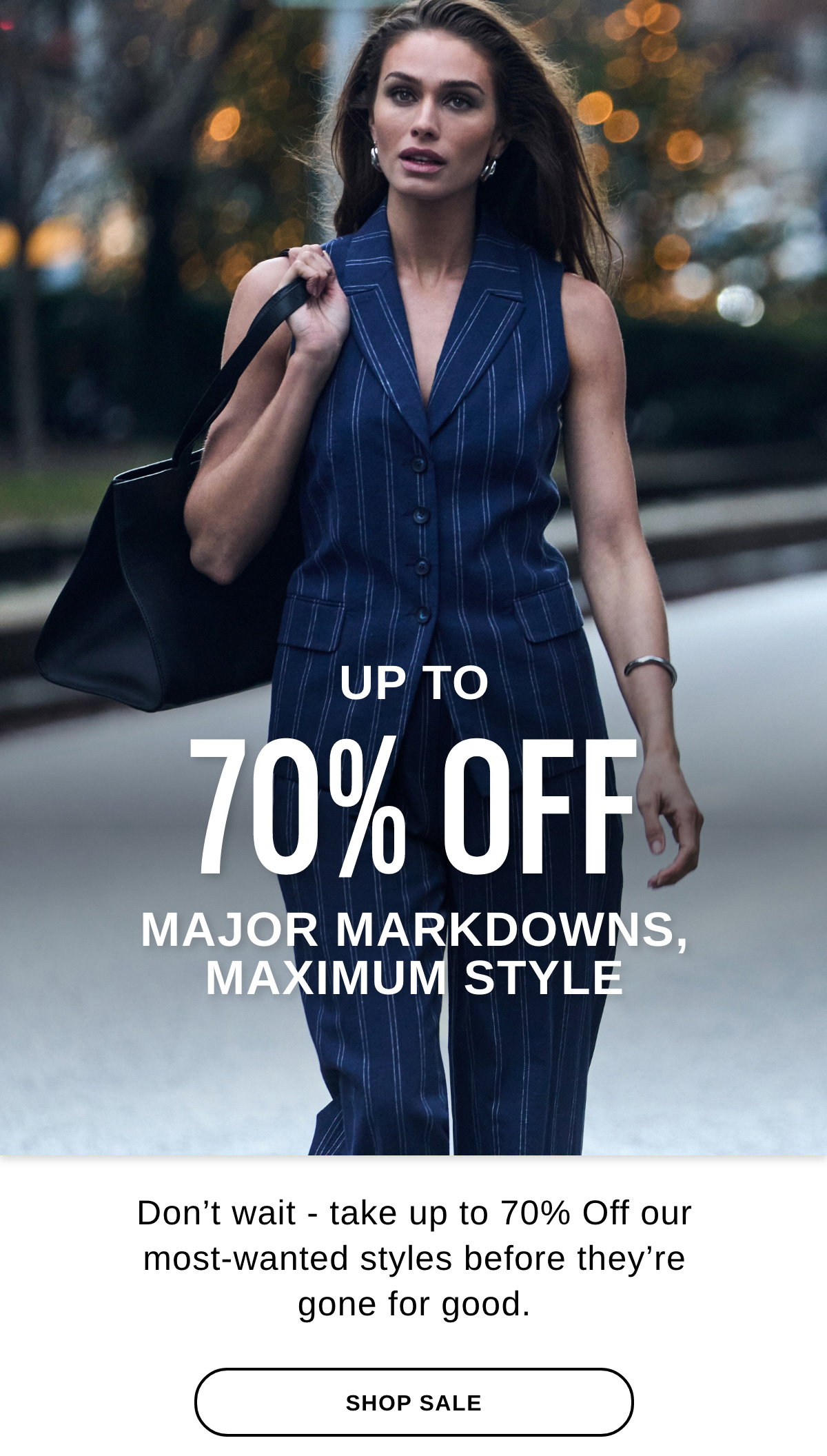 UP TO 70% OFF MAJOR MARKDOWNS, MAXIMUM STYLE Don't wait - take up to 70% Off our most-wanted styles before they're gone for good. - SHOP SALE >>