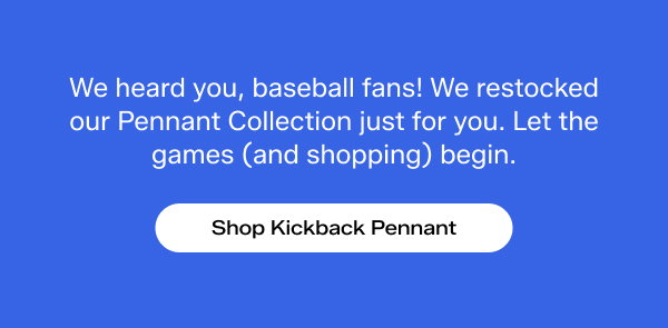A bright blue background with white text that says We heard you, baseball fans! We restocked our Pennant Collection just for you. Let the games (and shopping) begin. Shop Kickback Pennant.