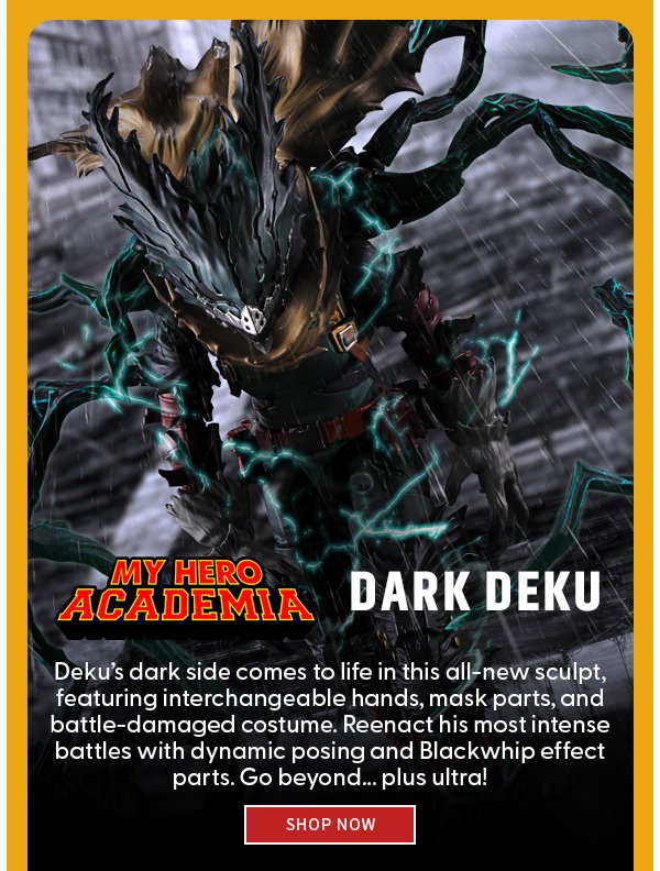  My Hero Academia Logo + Dark Deku  Deku’s dark side comes to life in this all-new sculpt, featuring interchangeable hands, mask parts, and battle-damaged costume. Reenact his most intense battles with dynamic posing and Blackwhip effect parts. Go beyond... plus ultra!  shop now 