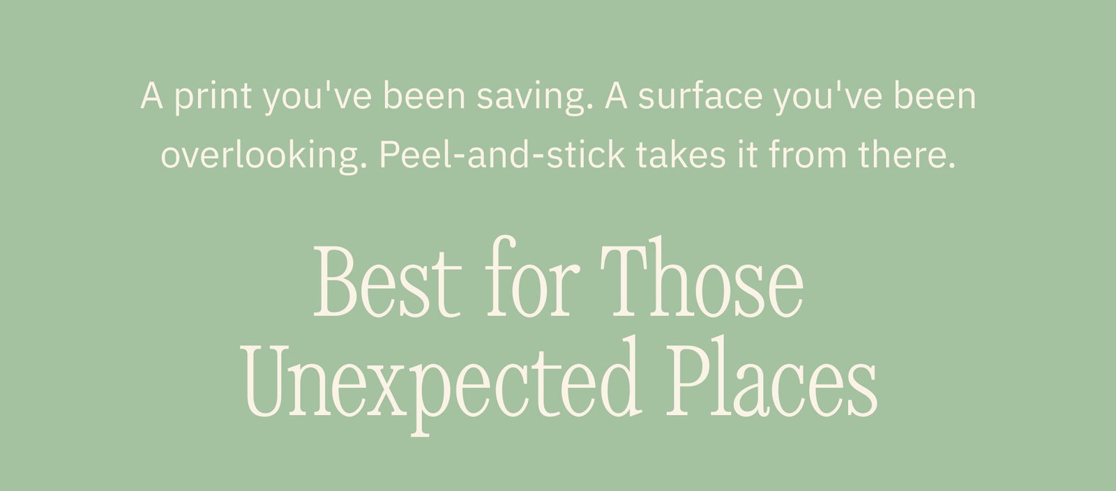 A print you've been saving. A surface you've been overlooking. Peel-and-stick takes it from there. Best for Those Unexpected Places