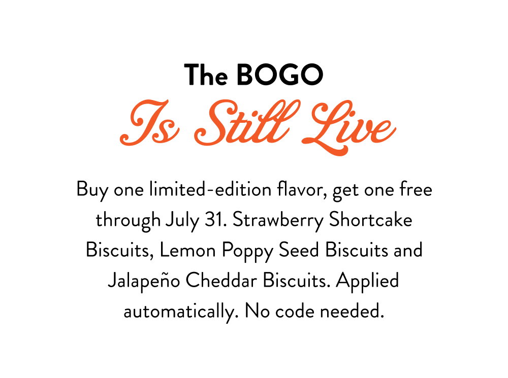 The BOGO Is Still Live. Buy one limited-edition flavor, get one free through July 31. Strawberry Shortcake Biscuits, Lemon Poppy Seed Biscuits and Jalapeño Cheddar Biscuits. Applied automatically. No code needed.
