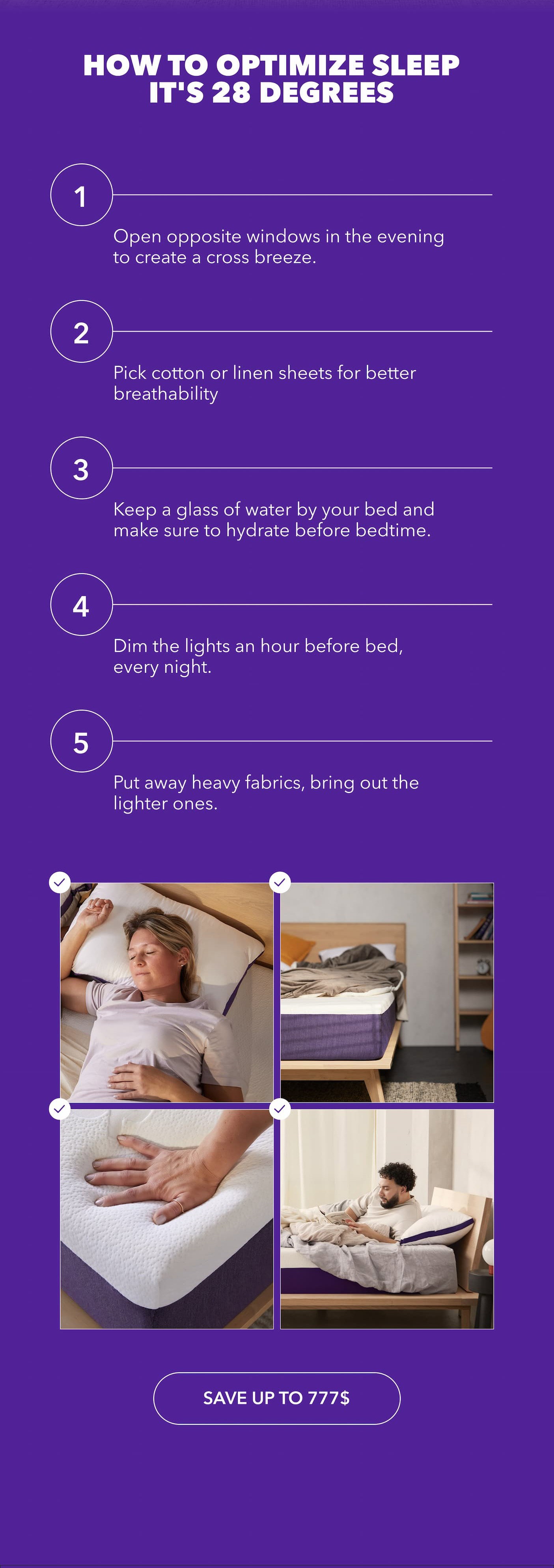 How to optimize sleep it's 28 degrees Open opposite windows in the evening to create a cross breeze. Pick cotton or linen sheets, they breathe better. Keep water by the bed and hydrate before sleep. Dim the lights an hour before bed, every night. Put away heavy fabrics, bring out the light ones. Save Up to 777$