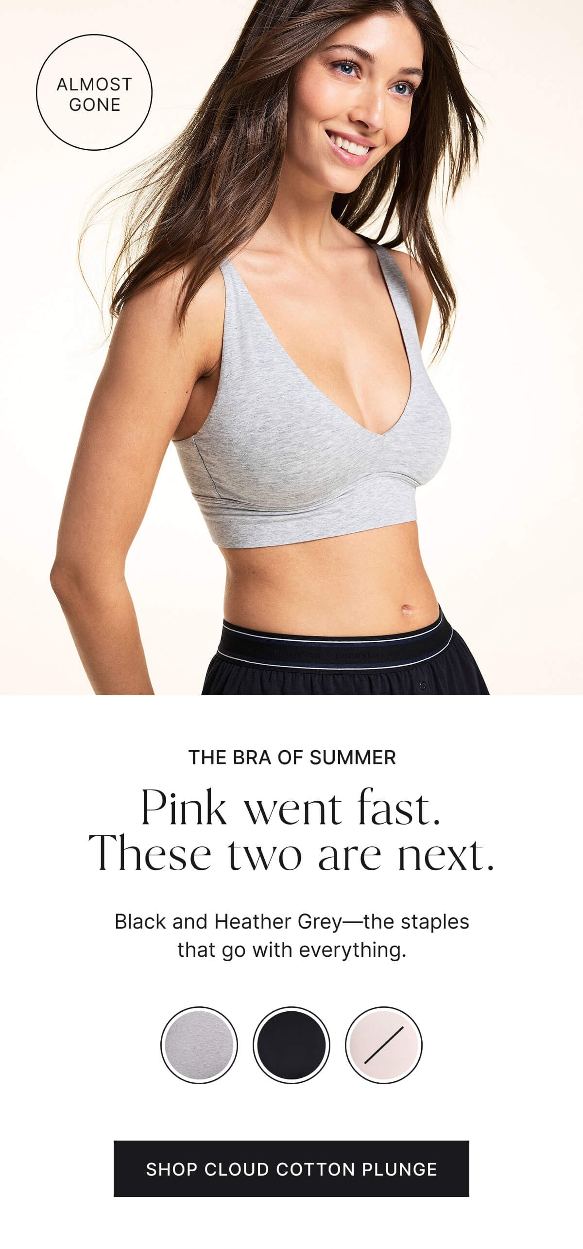 The bra of summer. Pink went fast. These two are next. Black and heather grey—the staples that go with everything. Shop cloud cotton plunge.