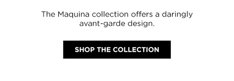 The Maquina collection offers a daringly avant-garde design. Click shop the collection.
