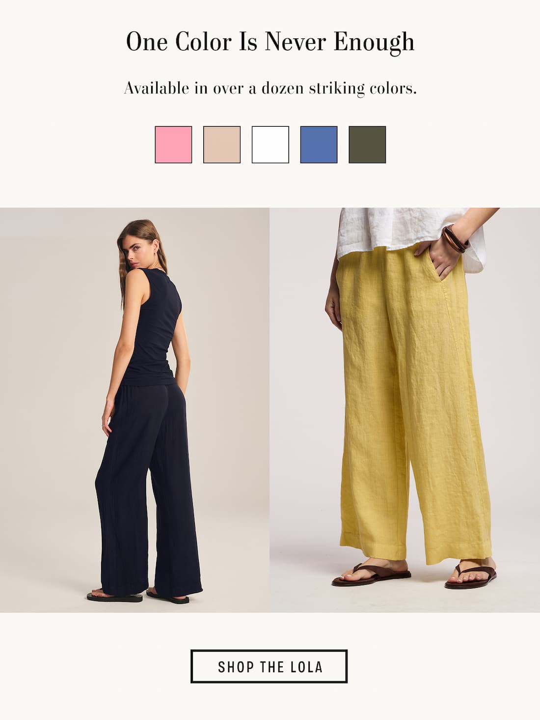 Image shows a model wearing the Lola Pants in Navy.  Image shows a model wearing the Lola Pants in Sun. Text reads: One Color Is Never Enough. Available in over a dozen striking colors.