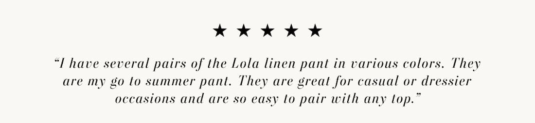 Text reads: “I have several pairs of the Lola linen pant in various colors. They are my go to summer pant. They are great for casual or dressier occasions and are so easy to pair with any top.”