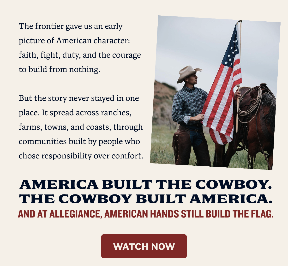 The frontier gave us an early picture of American character: faith, fight, duty, and the courage to build from nothing.  But the story never stayed in one place. It spread across ranches, farms, towns, and coasts, through communities built by people who chose responsibility over comfort. | America built the cowboy. The cowboy built America. And at Allegiance, American hands still build the flag.  | Watch now