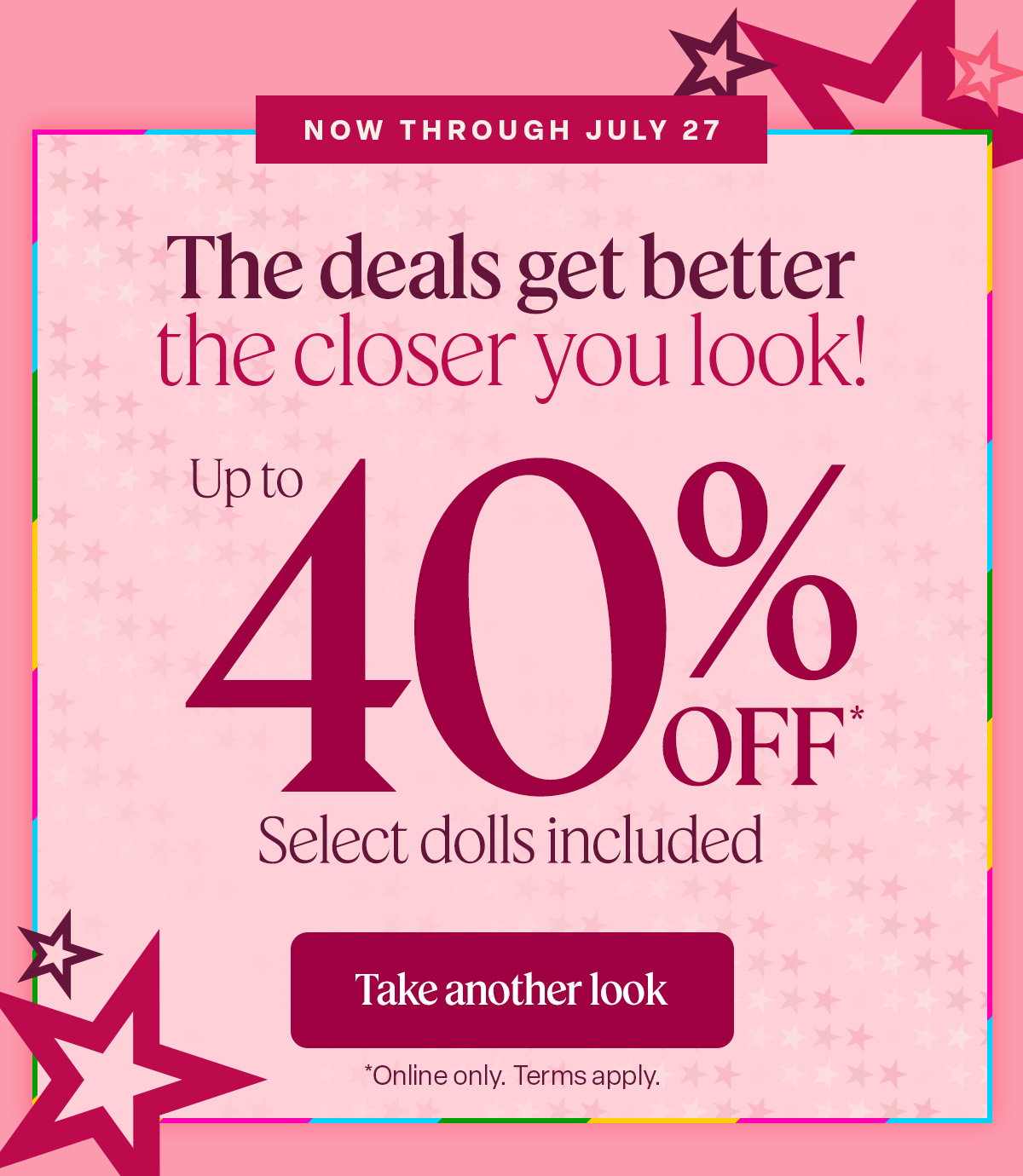 Now Through July 27. See the summer savings. Select dolls included. Shop the deals. *online only. Term Apply.