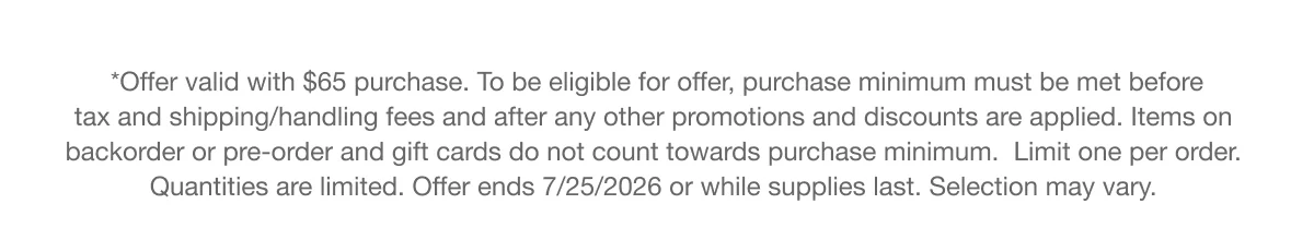 *Offer valid with $65 purchase. To be eligible for offer, purchase minimum must be met before tax and shipping/handling fees and after any other promotions and discounts are applied. Items on backorder or pre-order and gift cards do not count towards purchase minimum. Limit one per order. Quantities are limited. Offer ends 7/25/2026 or while supplies last. Selection may vary.
