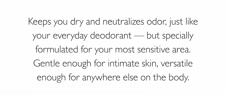 Keeps you dry and neutralizes odor, just like your everyday deodorant — but specially formulated for your most sensitive area. Gentle enough for intimate skin, versatile enough for anywhere else on the body.