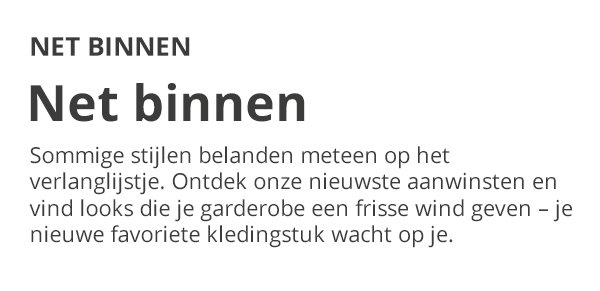 NET BINNEN Net binnen Sommige stijlen belanden meteen op het verlanglijstje. Ontdek onze nieuwste aanwinsten en vind looks die je garderobe een frisse wind geven – je nieuwe favoriete kledingstuk wacht op je.