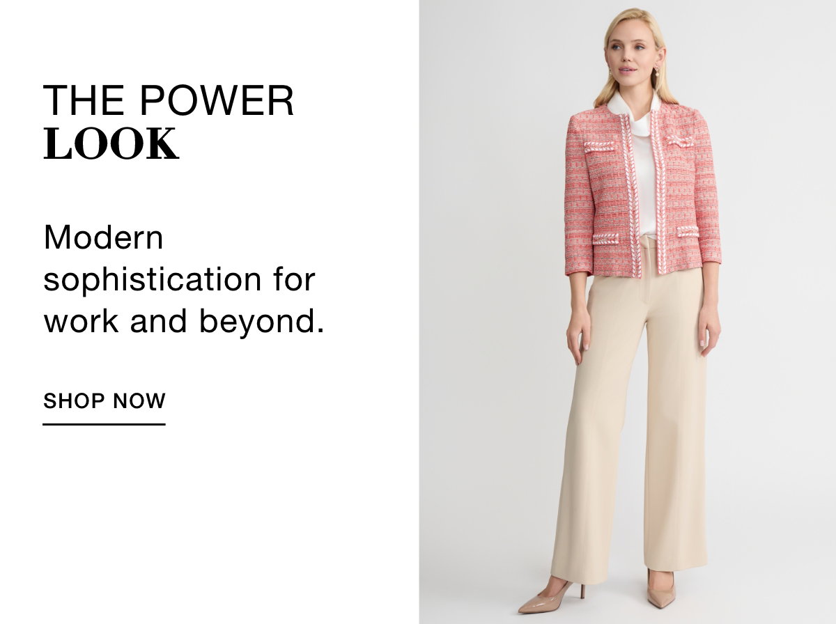 THE POWER LOOK - Modern sophistication for work and beyond. SHOP NOW >>
