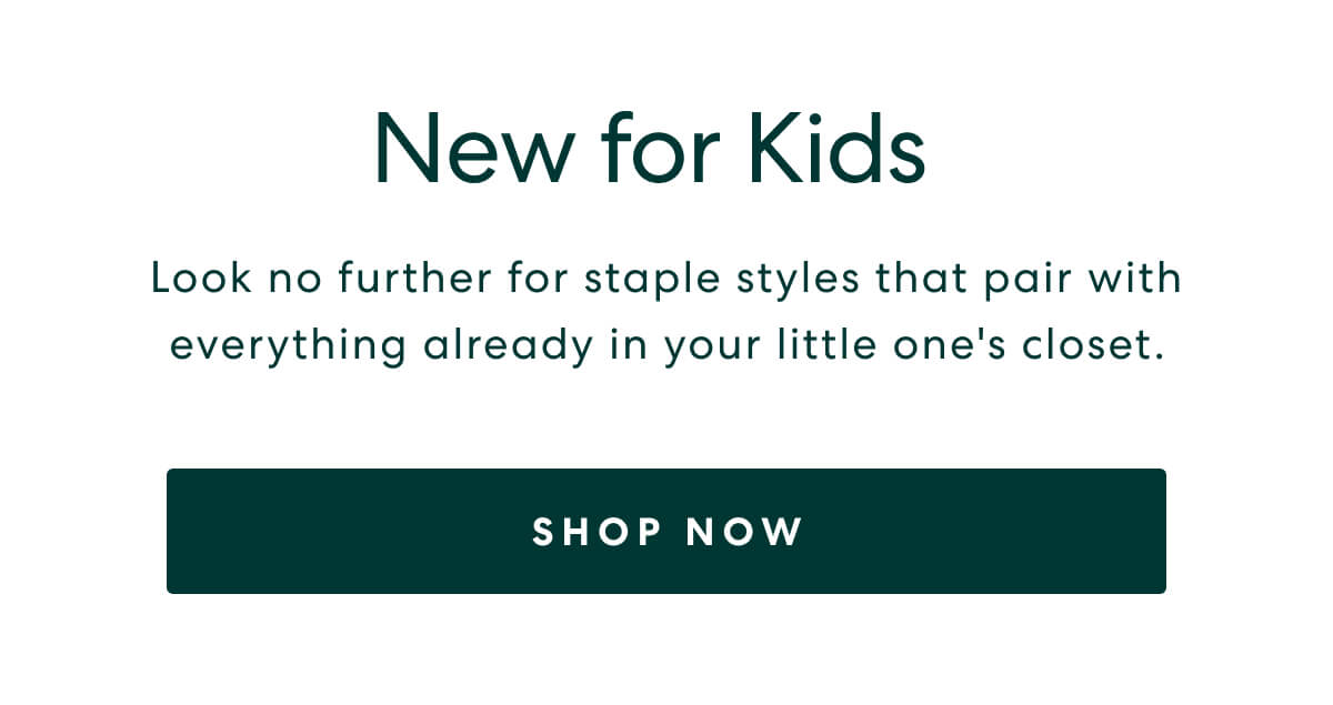 New for Kids  -  Look no further for staple styles that pair with everything already in your little one's closet.  -  [SHOP NOW]