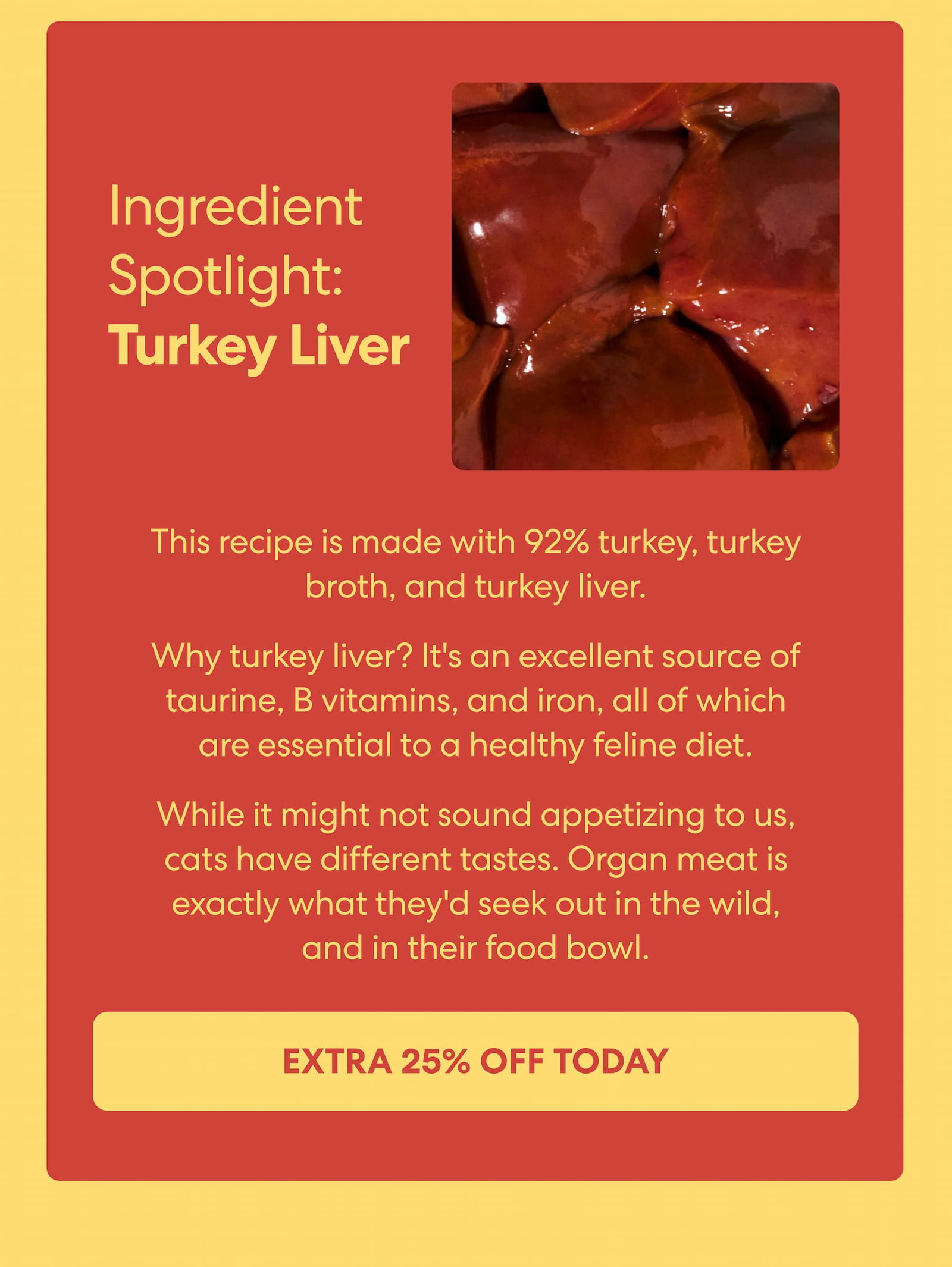 This recipe is made with 92% turkey, turkey broth, and turkey liver.  Why turkey liver? It's an excellent source of taurine, B vitamins, and iron, all of which are essential to a healthy feline diet.  While it might not sound appetizing to us, cats have different tastes. Organ meat is exactly what they'd seek out in the wild, and in their food bowl. 