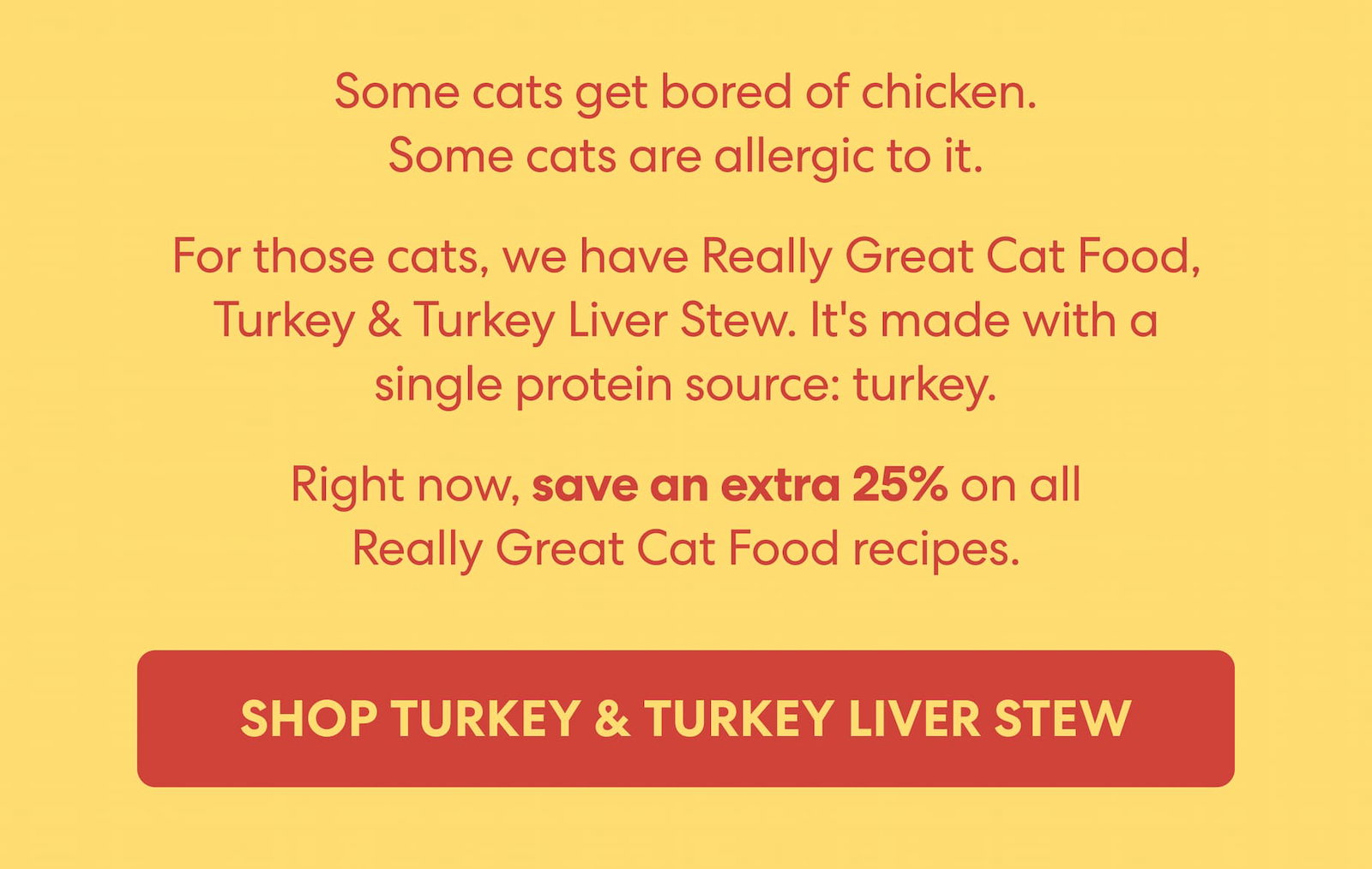 Some cats get bored of chicken. Some cats are allergic to it.  For those cats, we have Really Great Cat Food, Turkey & Turkey Liver Stew. It's made with a single protein source: turkey.  Right now, save an extra 25% on all Really Great Cat Food recipes.